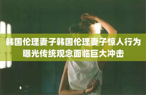 韩国伦理妻子韩国伦理妻子惊人行为曝光传统观念面临巨大冲击