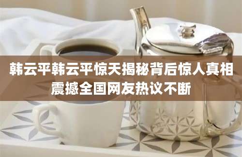 韩云平韩云平惊天揭秘背后惊人真相震撼全国网友热议不断
