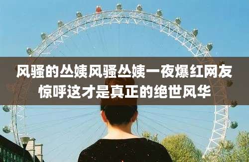 风骚的丛姨风骚丛姨一夜爆红网友惊呼这才是真正的绝世风华