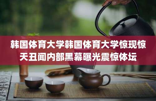 韩国体育大学韩国体育大学惊现惊天丑闻内部黑幕曝光震惊体坛