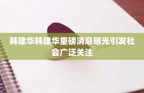 韩建华韩建华重磅消息曝光引发社会广泛关注