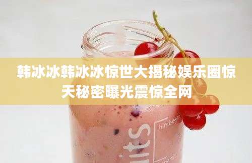 韩冰冰韩冰冰惊世大揭秘娱乐圈惊天秘密曝光震惊全网