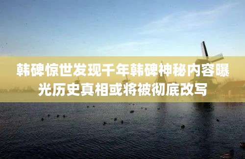 韩碑惊世发现千年韩碑神秘内容曝光历史真相或将被彻底改写