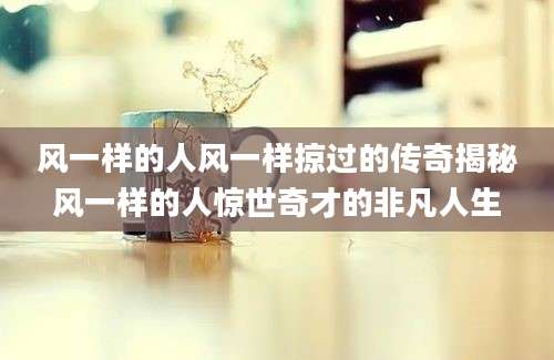 风一样的人风一样掠过的传奇揭秘风一样的人惊世奇才的非凡人生