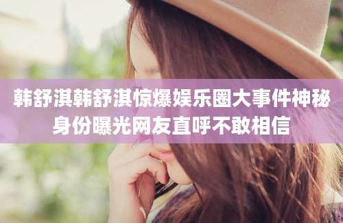 韩舒淇韩舒淇惊爆娱乐圈大事件神秘身份曝光网友直呼不敢相信