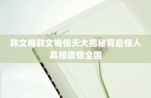 韩文梅韩文梅惊天大揭秘背后惊人真相震惊全国