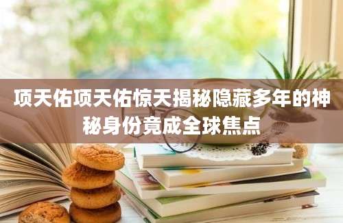 项天佑项天佑惊天揭秘隐藏多年的神秘身份竟成全球焦点