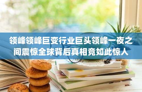 领峰领峰巨变行业巨头领峰一夜之间震惊全球背后真相竟如此惊人