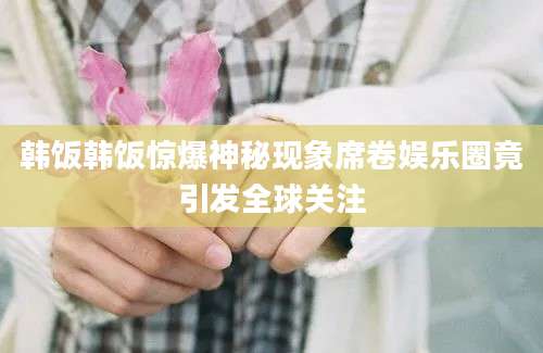 韩饭韩饭惊爆神秘现象席卷娱乐圈竟引发全球关注