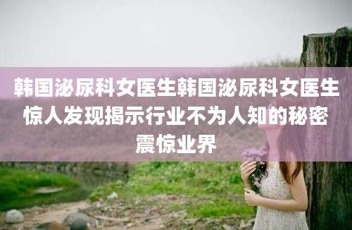 韩国泌尿科女医生韩国泌尿科女医生惊人发现揭示行业不为人知的秘密震惊业界