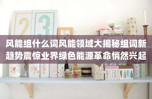 风能组什么词风能领域大揭秘组词新趋势震惊业界绿色能源革命悄然兴起