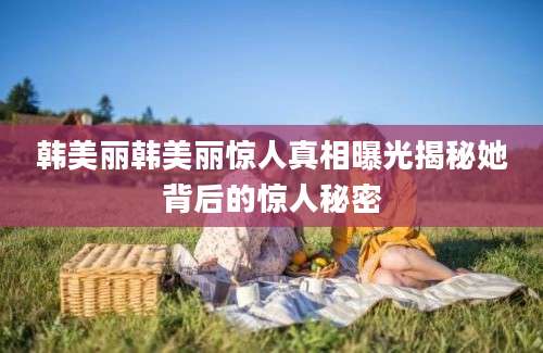 韩美丽韩美丽惊人真相曝光揭秘她背后的惊人秘密