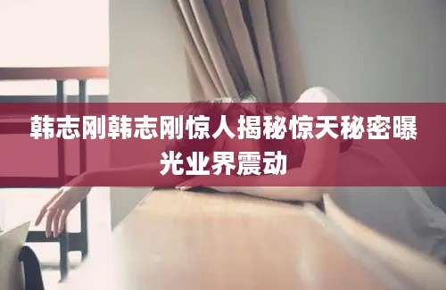 韩志刚韩志刚惊人揭秘惊天秘密曝光业界震动