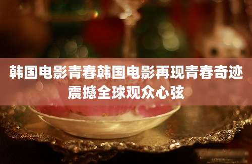 韩国电影青春韩国电影再现青春奇迹震撼全球观众心弦