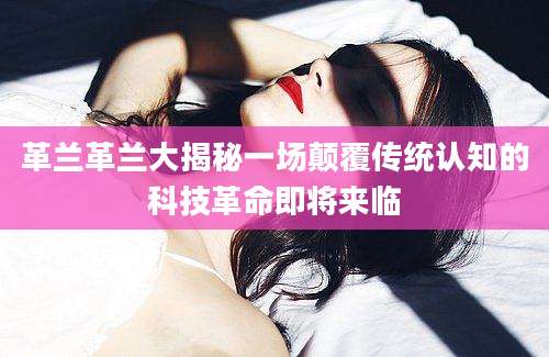 革兰革兰大揭秘一场颠覆传统认知的科技革命即将来临