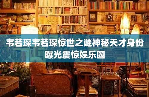 韦若琛韦若琛惊世之谜神秘天才身份曝光震惊娱乐圈