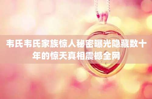 韦氏韦氏家族惊人秘密曝光隐藏数十年的惊天真相震撼全网