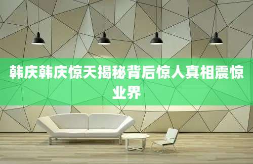韩庆韩庆惊天揭秘背后惊人真相震惊业界