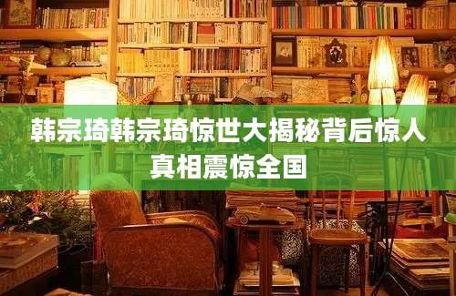 韩宗琦韩宗琦惊世大揭秘背后惊人真相震惊全国