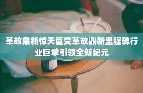 革故鼎新惊天巨变革故鼎新里程碑行业巨擘引领全新纪元