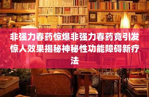 非强力春药惊爆非强力春药竟引发惊人效果揭秘神秘性功能障碍新疗法