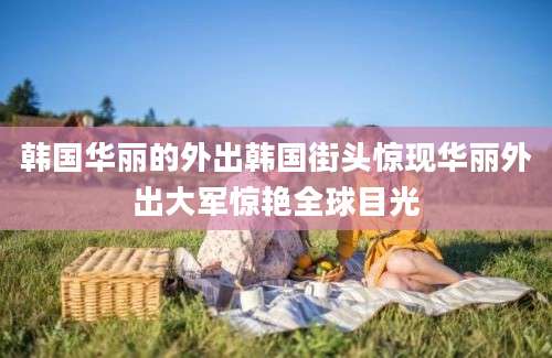 韩国华丽的外出韩国街头惊现华丽外出大军惊艳全球目光