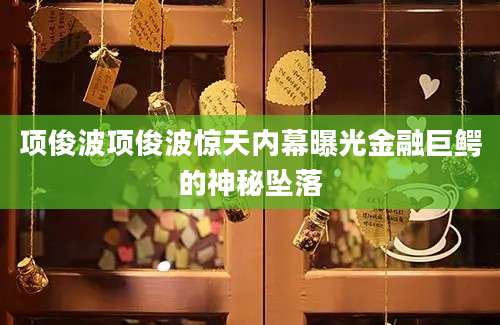 项俊波项俊波惊天内幕曝光金融巨鳄的神秘坠落