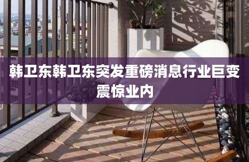 韩卫东韩卫东突发重磅消息行业巨变震惊业内