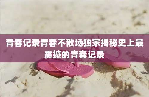 青春记录青春不散场独家揭秘史上最震撼的青春记录