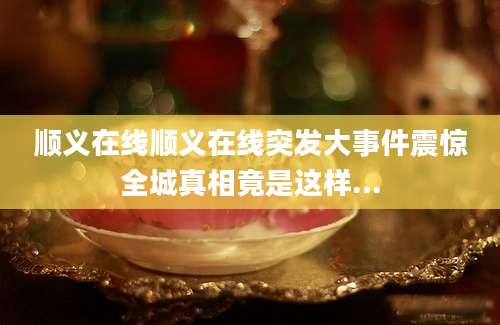 顺义在线顺义在线突发大事件震惊全城真相竟是这样...