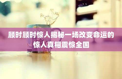 顾时顾时惊人揭秘一场改变命运的惊人真相震惊全国