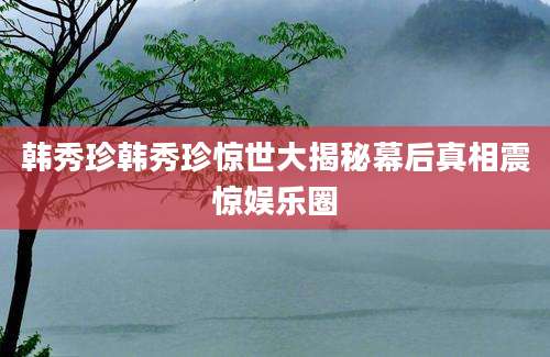 韩秀珍韩秀珍惊世大揭秘幕后真相震惊娱乐圈