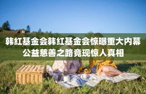 韩红基金会韩红基金会惊曝重大内幕公益慈善之路竟现惊人真相