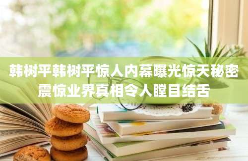 韩树平韩树平惊人内幕曝光惊天秘密震惊业界真相令人瞠目结舌