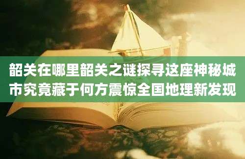 韶关在哪里韶关之谜探寻这座神秘城市究竟藏于何方震惊全国地理新发现