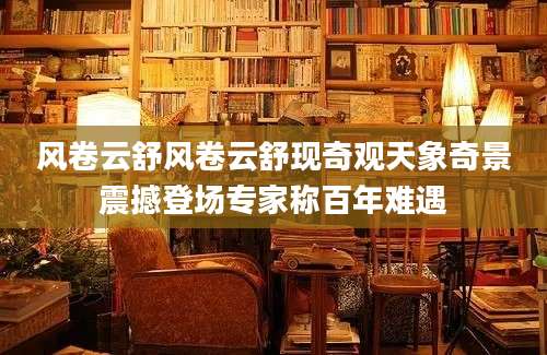 风卷云舒风卷云舒现奇观天象奇景震撼登场专家称百年难遇