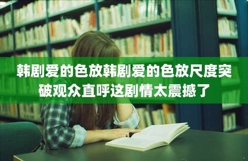 韩剧爱的色放韩剧爱的色放尺度突破观众直呼这剧情太震撼了