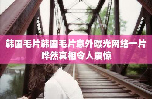 韩国毛片韩国毛片意外曝光网络一片哗然真相令人震惊