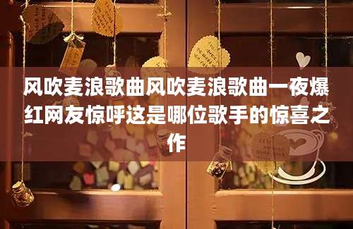 风吹麦浪歌曲风吹麦浪歌曲一夜爆红网友惊呼这是哪位歌手的惊喜之作