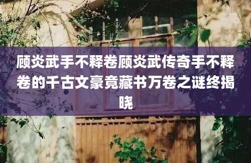 顾炎武手不释卷顾炎武传奇手不释卷的千古文豪竟藏书万卷之谜终揭晓