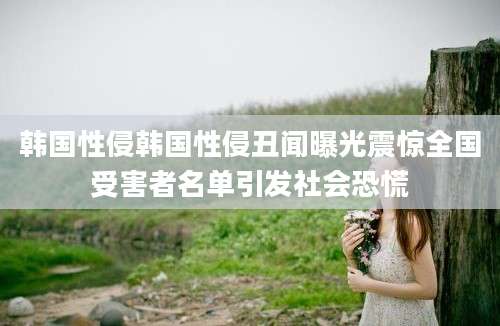 韩国性侵韩国性侵丑闻曝光震惊全国受害者名单引发社会恐慌
