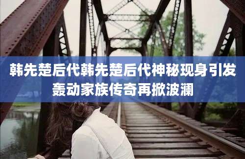 韩先楚后代韩先楚后代神秘现身引发轰动家族传奇再掀波澜