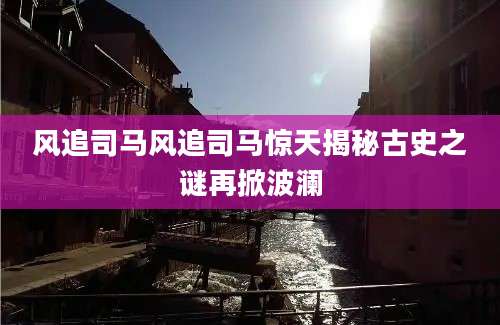 风追司马风追司马惊天揭秘古史之谜再掀波澜