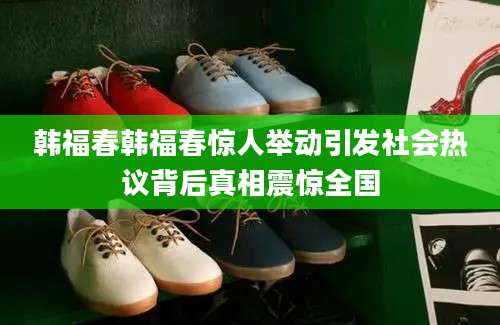 韩福春韩福春惊人举动引发社会热议背后真相震惊全国