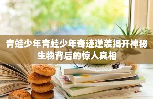 青蛙少年青蛙少年奇迹逆袭揭开神秘生物背后的惊人真相