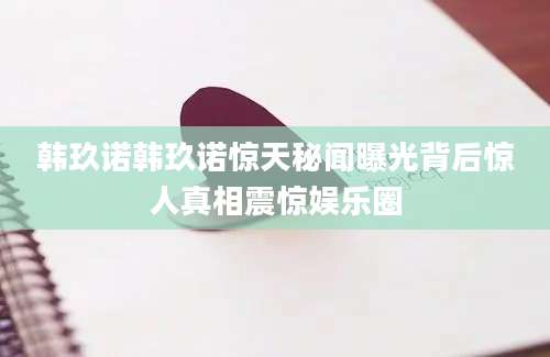 韩玖诺韩玖诺惊天秘闻曝光背后惊人真相震惊娱乐圈