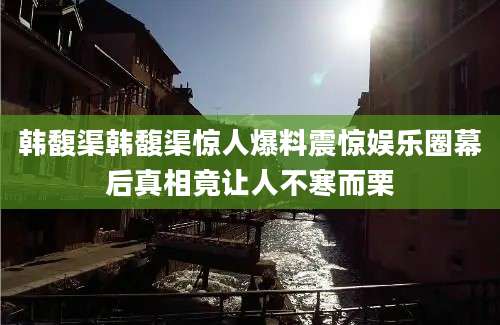 韩馥渠韩馥渠惊人爆料震惊娱乐圈幕后真相竟让人不寒而栗