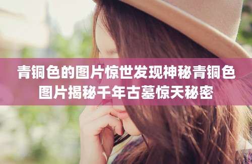 青铜色的图片惊世发现神秘青铜色图片揭秘千年古墓惊天秘密