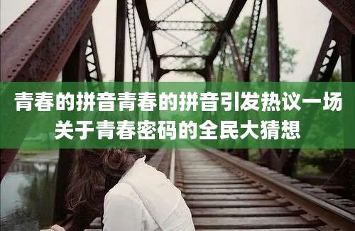 青春的拼音青春的拼音引发热议一场关于青春密码的全民大猜想