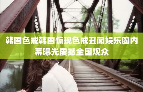 韩国色戒韩国惊现色戒丑闻娱乐圈内幕曝光震撼全国观众